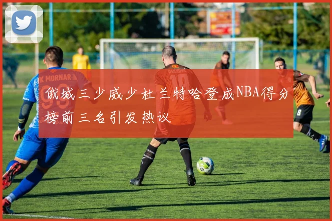 俄城三少威少杜兰特哈登成NBA得分榜前三名引发热议