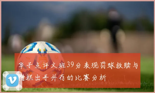 华子点评文班39分表现罚球救赎与糟糕出手并存的比赛分析