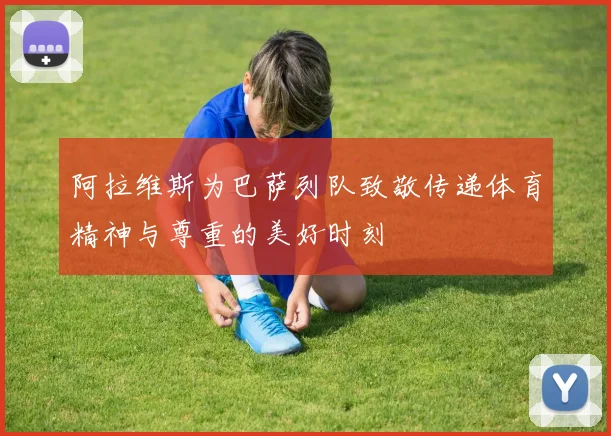 阿拉维斯为巴萨列队致敬传递体育精神与尊重的美好时刻