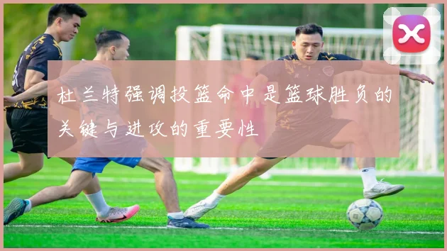 杜兰特强调投篮命中是篮球胜负的关键与进攻的重要性