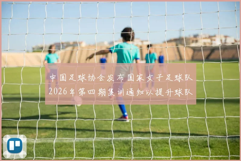 中国足球协会发布国家女子足球队2026年第四期集训通知以提升球队实力和备战水平
