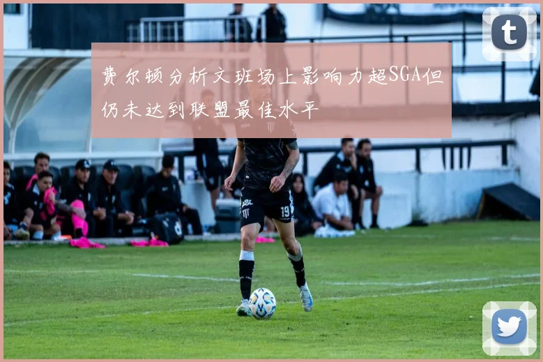 费尔顿分析文班场上影响力超SGA但仍未达到联盟最佳水平