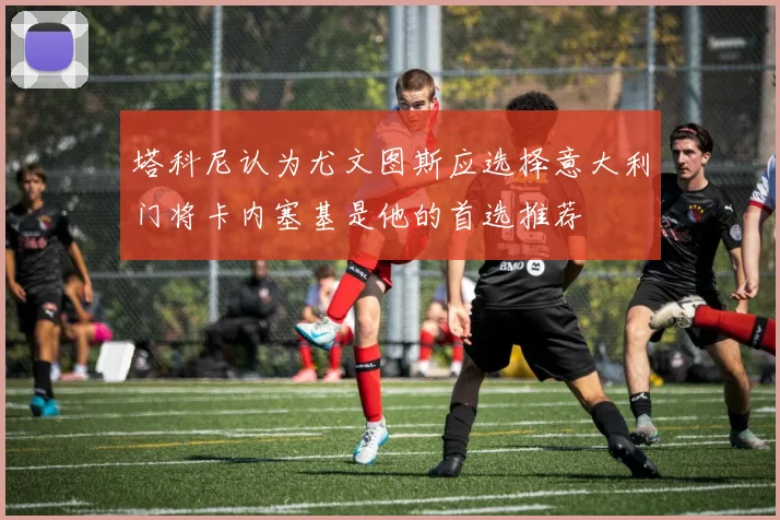塔科尼认为尤文图斯应选择意大利门将卡内塞基是他的首选推荐