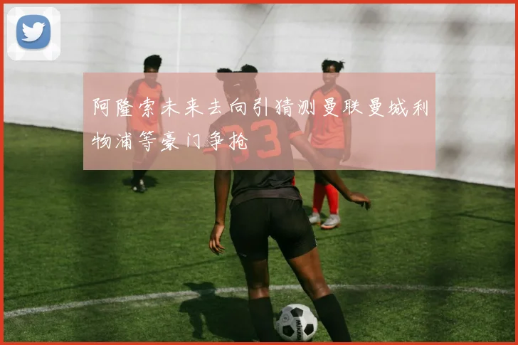 阿隆索未来去向引猜测曼联曼城利物浦等豪门争抢