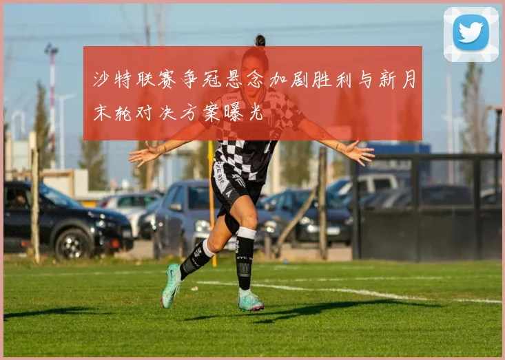 沙特联赛争冠悬念加剧胜利与新月末轮对决方案曝光