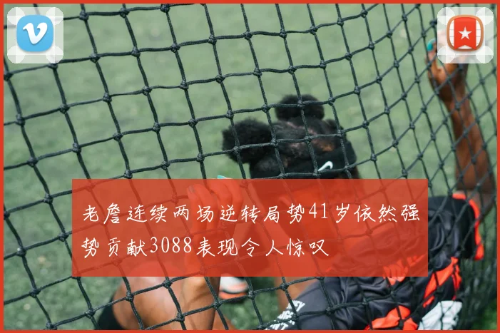 老詹连续两场逆转局势41岁依然强势贡献3088表现令人惊叹