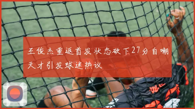 王俊杰重返首发状态砍下27分自嘲天才引发球迷热议
