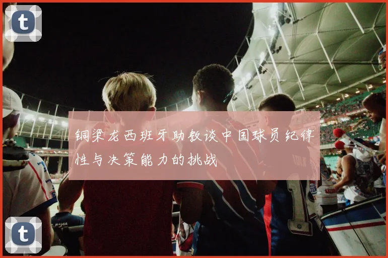 铜梁龙西班牙助教谈中国球员纪律性与决策能力的挑战