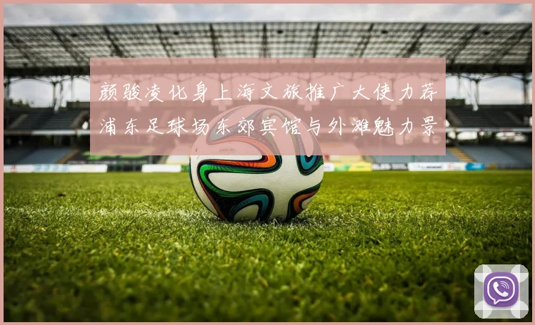 颜骏凌化身上海文旅推广大使力荐浦东足球场东郊宾馆与外滩魅力景点