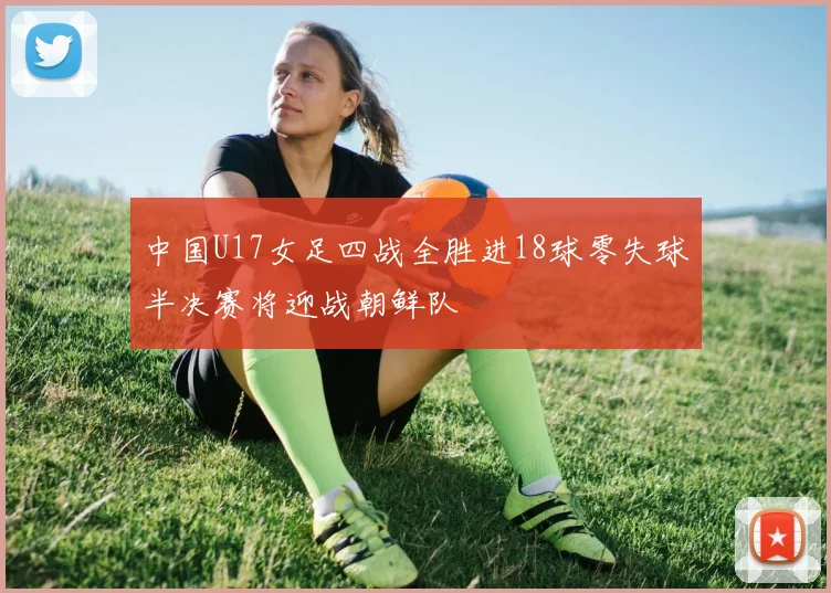 中国U17女足四战全胜进18球零失球半决赛将迎战朝鲜队