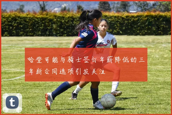 哈登可能与骑士签订年薪降低的三年新合同选项引发关注