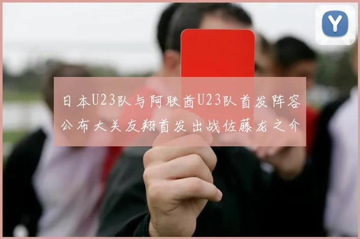 日本U23队与阿联酋U23队首发阵容公布大关友翔首发出战佐藤龙之介替补待命