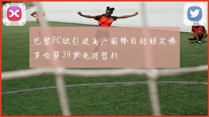 巴黎FC欲引进高产前锋目标锁定佛罗伦萨39岁老将哲科