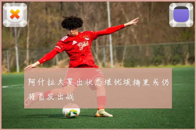 阿什拉夫复出状态堪忧埃梅里或仍将首发出战