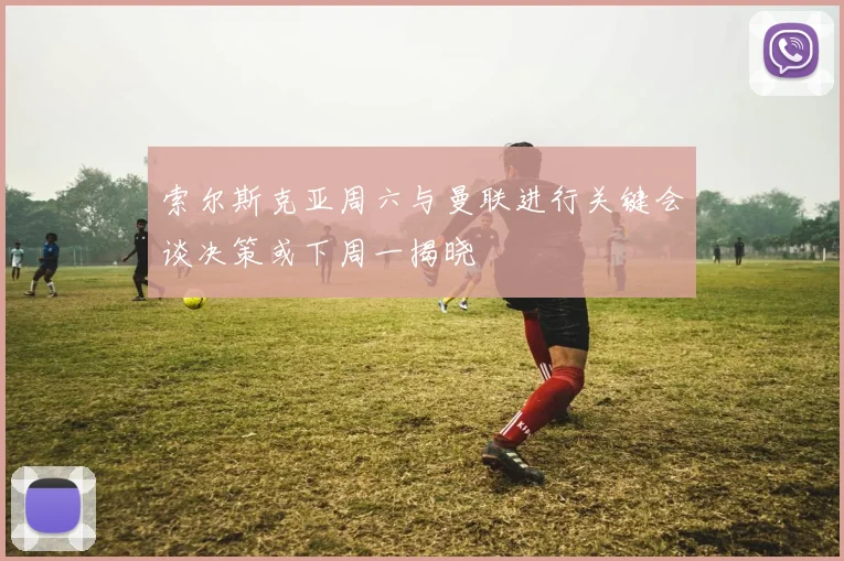 索尔斯克亚周六与曼联进行关键会谈决策或下周一揭晓